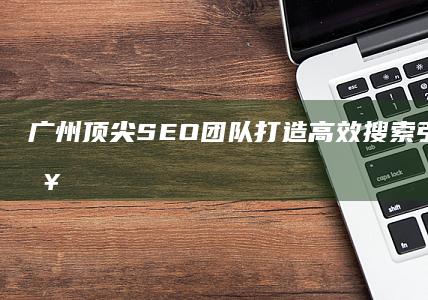 广州顶尖SEO团队：打造高效搜索引擎优化策略